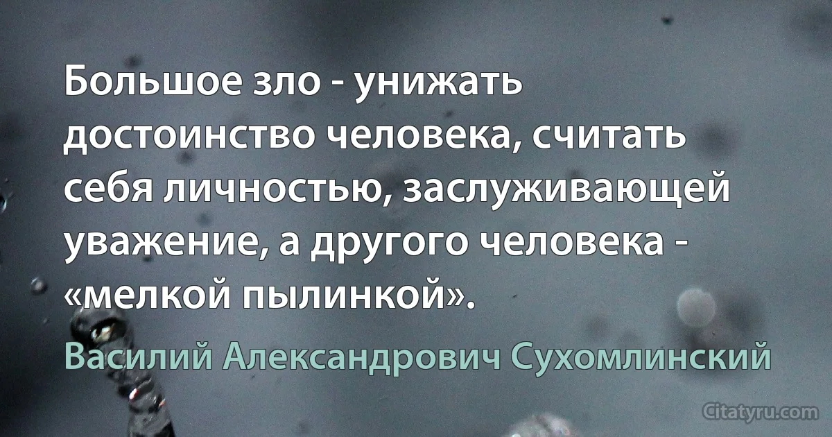 Большое зло - унижать достоинство человека, считать себя личностью, заслуживающей уважение, а другого человека - «мелкой пылинкой». (Василий Александрович Сухомлинский)