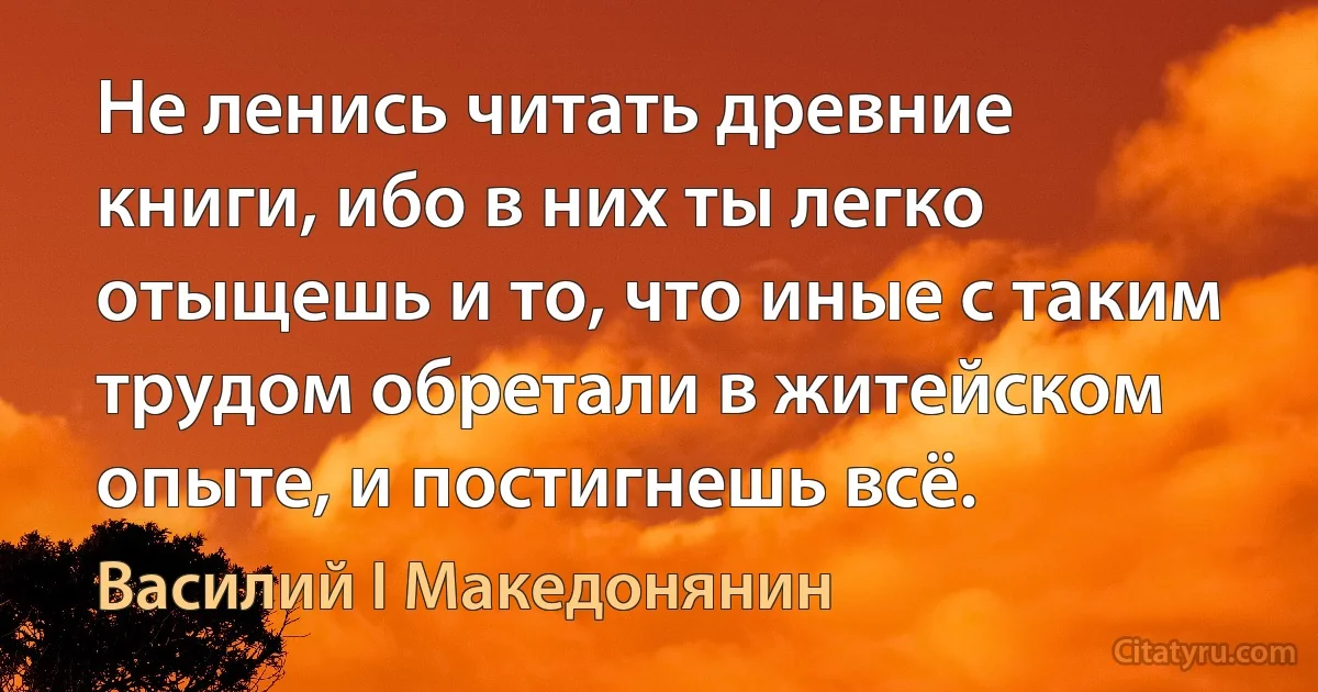 Не ленись читать древние книги, ибо в них ты легко отыщешь и то, что иные с таким трудом обретали в житейском опыте, и постигнешь всё. (Василий I Македонянин)