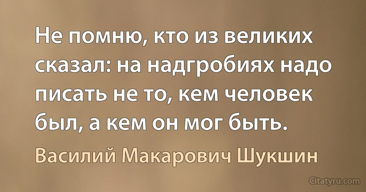 Не помню, кто из великих сказал: на надгробиях надо писать не то, кем человек был, а кем он мог быть. (Василий Макарович Шукшин)