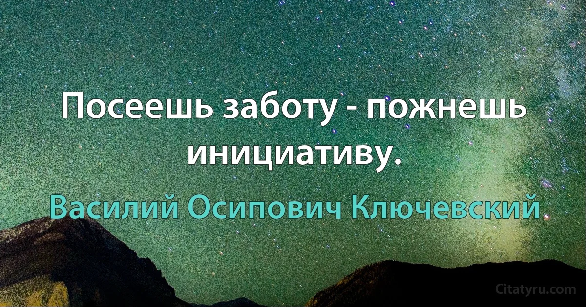 Посеешь заботу - пожнешь инициативу. (Василий Осипович Ключевский)