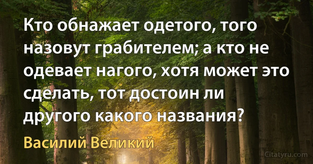 Кто обнажает одетого, того назовут грабителем; а кто не одевает нагого, хотя может это сделать, тот достоин ли другого какого названия? (Василий Великий)