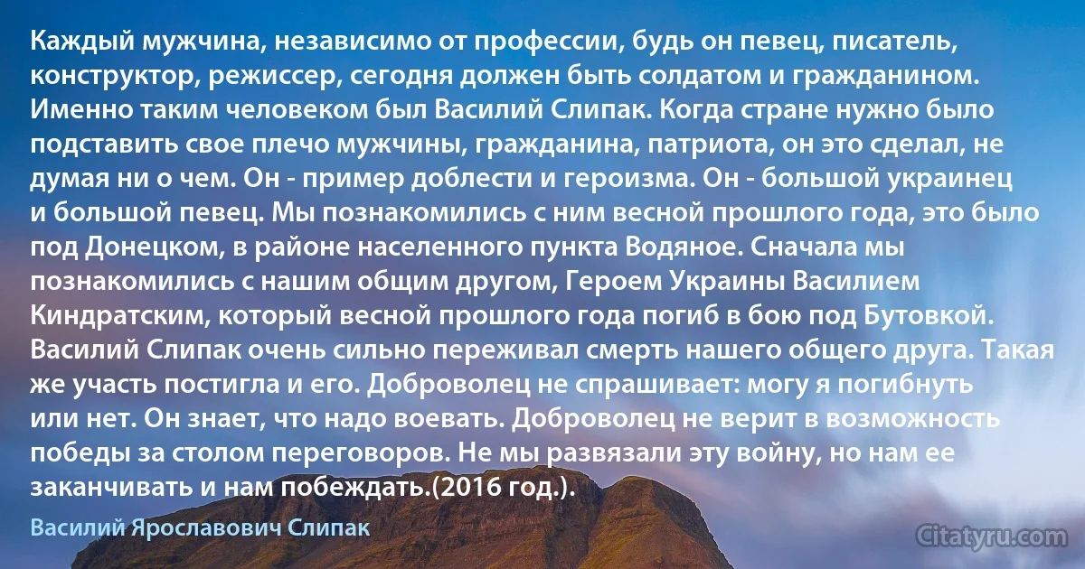 Каждый мужчина, независимо от профессии, будь он певец, писатель, конструктор, режиссер, сегодня должен быть солдатом и гражданином. Именно таким человеком был Василий Слипак. Когда стране нужно было подставить свое плечо мужчины, гражданина, патриота, он это сделал, не думая ни о чем. Он - пример доблести и героизма. Он - большой украинец и большой певец. Мы познакомились с ним весной прошлого года, это было под Донецком, в районе населенного пункта Водяное. Сначала мы познакомились с нашим общим другом, Героем Украины Василием Киндратским, который весной прошлого года погиб в бою под Бутовкой. Василий Слипак очень сильно переживал смерть нашего общего друга. Такая же участь постигла и его. Доброволец не спрашивает: могу я погибнуть или нет. Он знает, что надо воевать. Доброволец не верит в возможность победы за столом переговоров. Не мы развязали эту войну, но нам ее заканчивать и нам побеждать.(2016 год.). (Василий Ярославович Слипак)