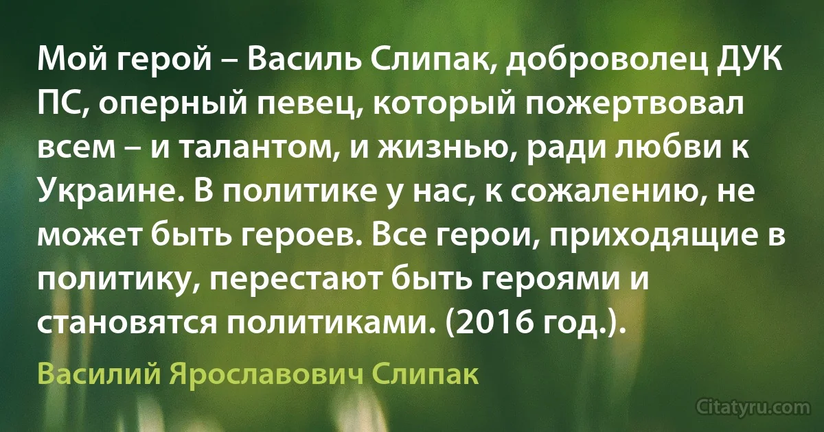 Мой герой – Василь Слипак, доброволец ДУК ПС, оперный певец, который пожертвовал всем – и талантом, и жизнью, ради любви к Украине. В политике у нас, к сожалению, не может быть героев. Все герои, приходящие в политику, перестают быть героями и становятся политиками. (2016 год.). (Василий Ярославович Слипак)