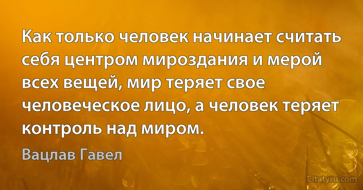 Как только человек начинает считать себя центром мироздания и мерой всех вещей, мир теряет свое человеческое лицо, а человек теряет контроль над миром. (Вацлав Гавел)