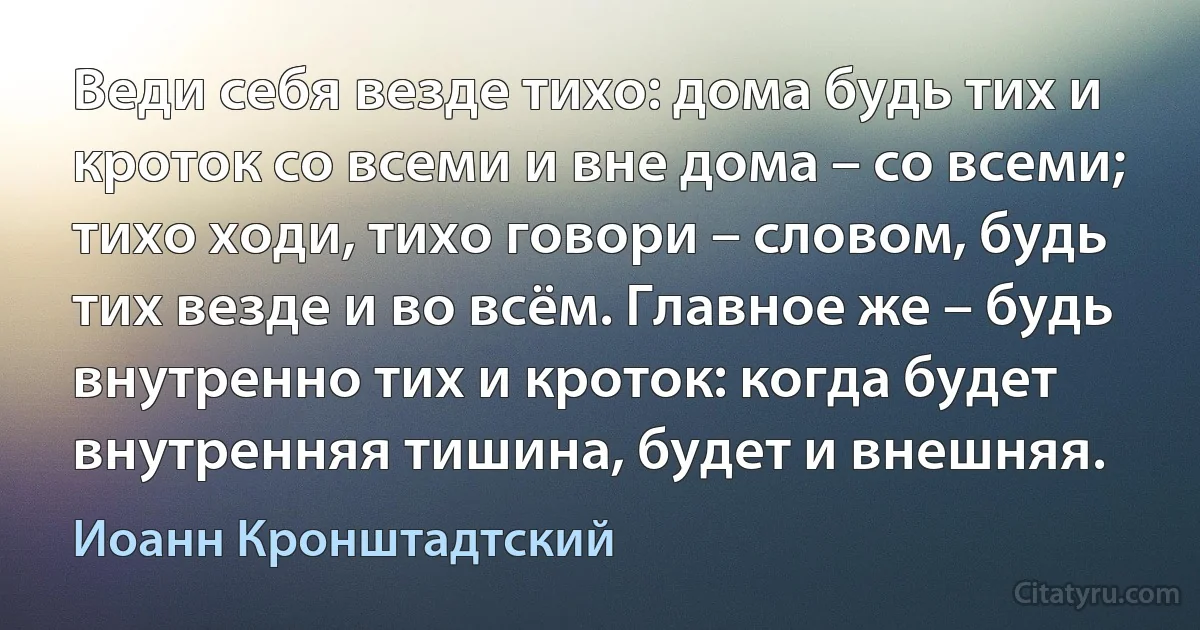 Веди себя везде тихо: дома будь тих и кроток со всеми и вне дома – со всеми; тихо ходи, тихо говори – словом, будь тих везде и во всём. Главное же – будь внутренно тих и кроток: когда будет внутренняя тишина, будет и внешняя. (Иоанн Кронштадтский)
