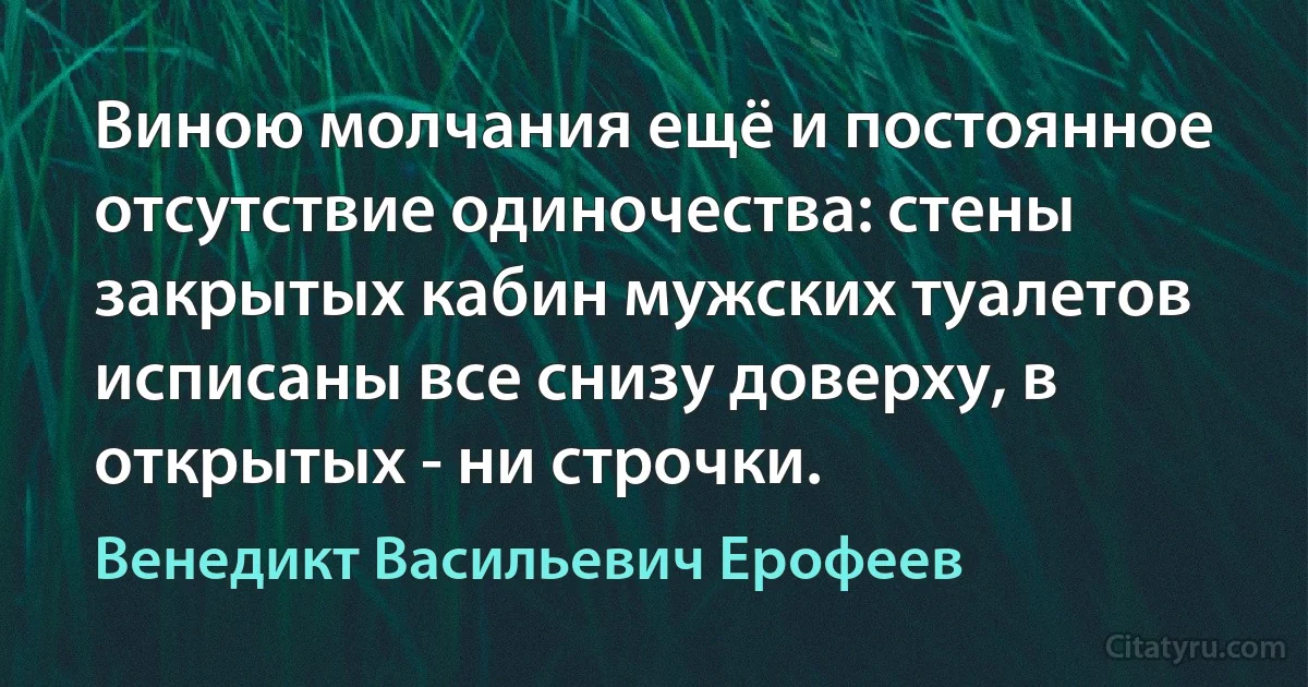 Виною молчания ещё и постоянное отсутствие одиночества: стены закрытых кабин мужских туалетов исписаны все снизу доверху, в открытых - ни строчки. (Венедикт Васильевич Ерофеев)