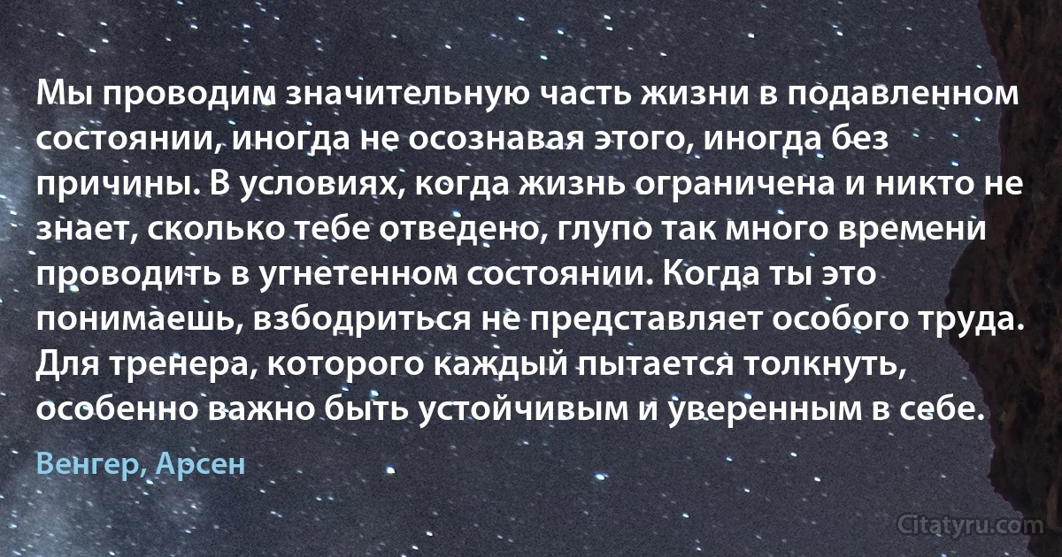 Мы проводим значительную часть жизни в подавленном состоянии, иногда не осознавая этого, иногда без причины. В условиях, когда жизнь ограничена и никто не знает, сколько тебе отведено, глупо так много времени проводить в угнетенном состоянии. Когда ты это понимаешь, взбодриться не представляет особого труда. Для тренера, которого каждый пытается толкнуть, особенно важно быть устойчивым и уверенным в себе. (Венгер, Арсен)