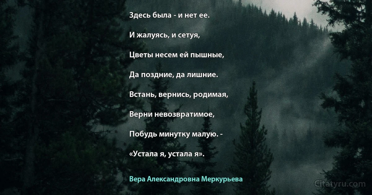 Здесь была - и нет ее.

И жалуясь, и сетуя,

Цветы несем ей пышные,

Да поздние, да лишние.

Встань, вернись, родимая,

Верни невозвратимое,

Побудь минутку малую. -

«Устала я, устала я». (Вера Александровна Меркурьева)