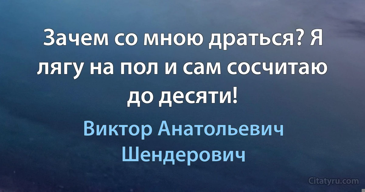 Зачем со мною драться? Я лягу на пол и сам сосчитаю до десяти! (Виктор Анатольевич Шендерович)