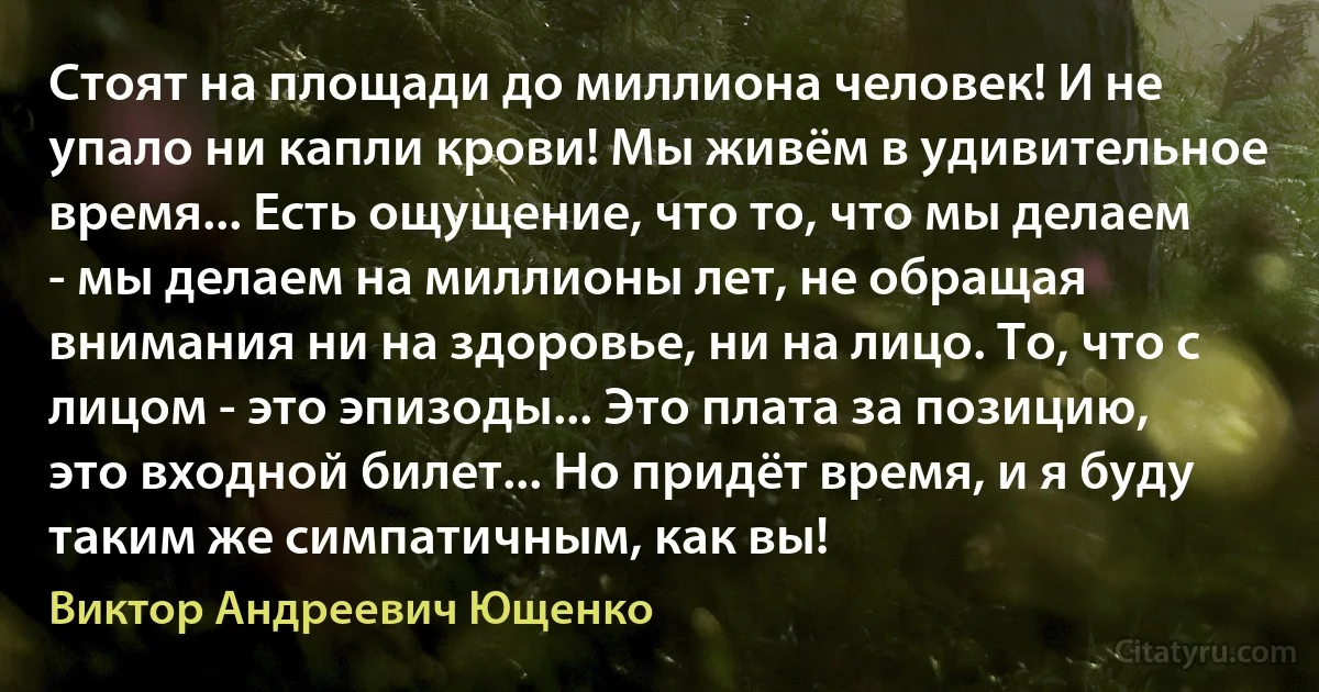 Стоят на площади до миллиона человек! И не упало ни капли крови! Мы живём в удивительное время... Есть ощущение, что то, что мы делаем - мы делаем на миллионы лет, не обращая внимания ни на здоровье, ни на лицо. То, что с лицом - это эпизоды... Это плата за позицию, это входной билет... Но придёт время, и я буду таким же симпатичным, как вы! (Виктор Андреевич Ющенко)