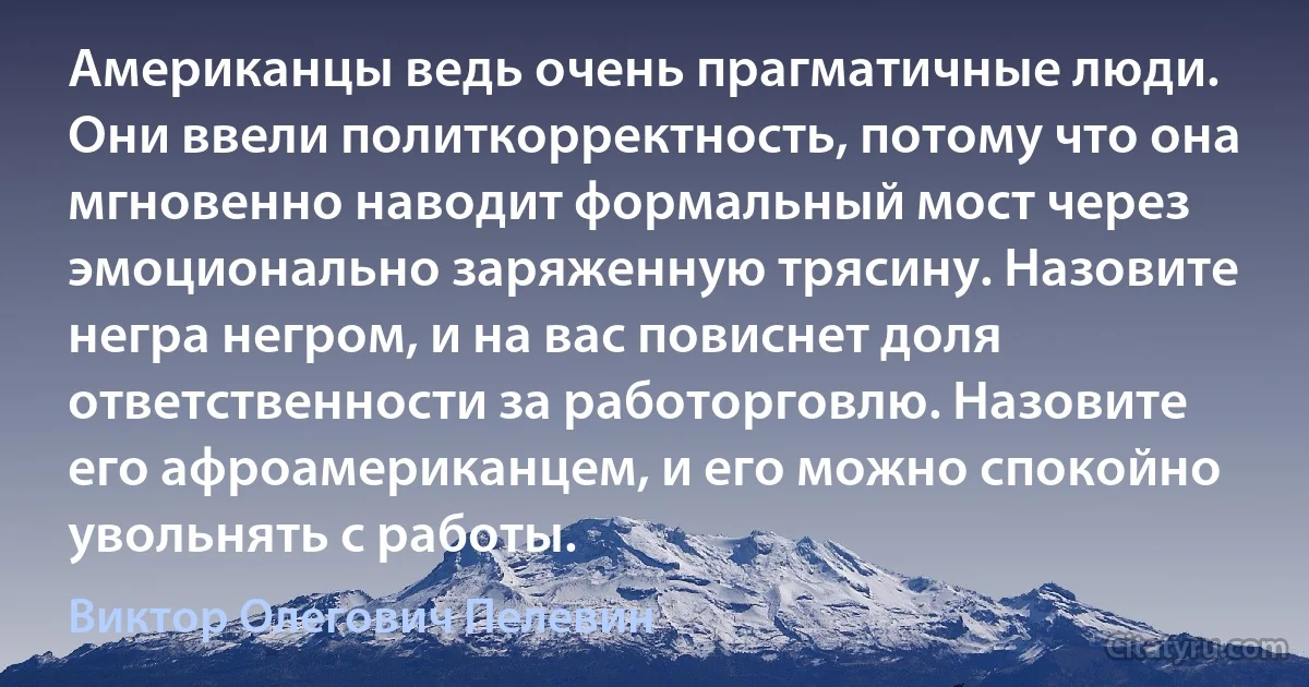 Американцы ведь очень прагматичные люди. Они ввели политкорректность, потому что она мгновенно наводит формальный мост через эмоционально заряженную трясину. Назовите негра негром, и на вас повиснет доля ответственности за работорговлю. Назовите его афроамериканцем, и его можно спокойно увольнять с работы. (Виктор Олегович Пелевин)