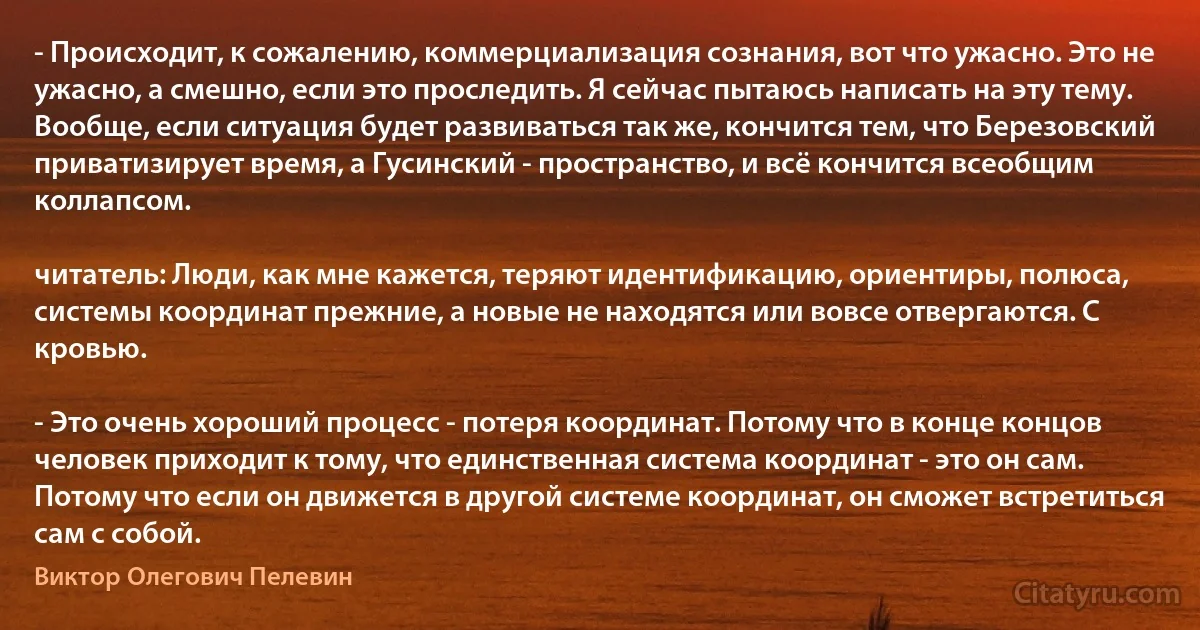 - Происходит, к сожалению, коммерциализация сознания, вот что ужасно. Это не ужасно, а смешно, если это проследить. Я сейчас пытаюсь написать на эту тему. Вообще, если ситуация будет развиваться так же, кончится тем, что Березовский приватизирует время, а Гусинский - пространство, и всё кончится всеобщим коллапсом.

читатель: Люди, как мне кажется, теряют идентификацию, ориентиры, полюса, системы координат прежние, а новые не находятся или вовсе отвергаются. С кровью.

- Это очень хороший процесс - потеря координат. Потому что в конце концов человек приходит к тому, что единственная система координат - это он сам. Потому что если он движется в другой системе координат, он сможет встретиться сам с собой. (Виктор Олегович Пелевин)