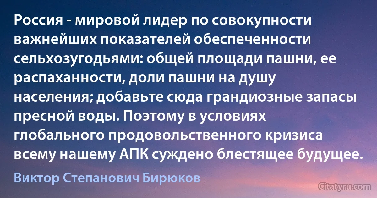 Россия - мировой лидер по совокупности важнейших показателей обеспеченности сельхозугодьями: общей площади пашни, ее распаханности, доли пашни на душу населения; добавьте сюда грандиозные запасы пресной воды. Поэтому в условиях глобального продовольственного кризиса всему нашему АПК суждено блестящее будущее. (Виктор Степанович Бирюков)