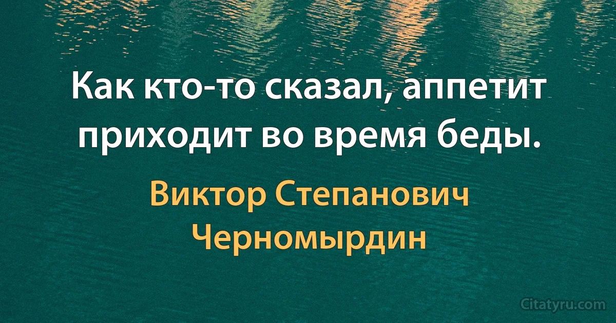 Как кто-то сказал, аппетит приходит во время беды. (Виктор Степанович Черномырдин)