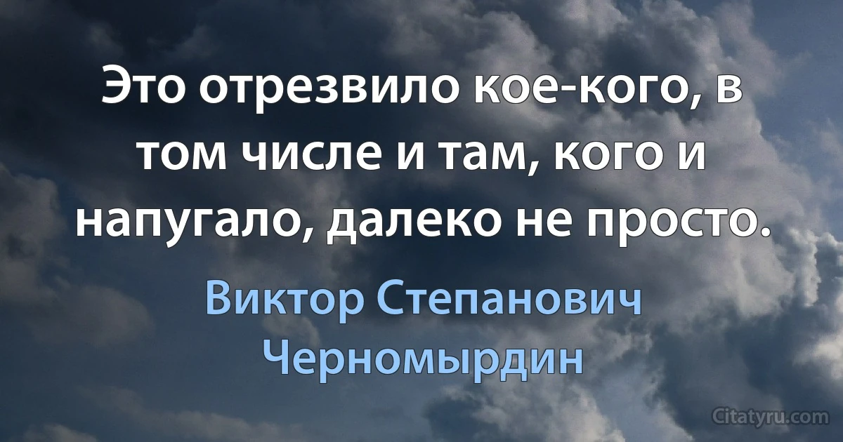 Это отрезвило кое-кого, в том числе и там, кого и напугало, далеко не просто. (Виктор Степанович Черномырдин)