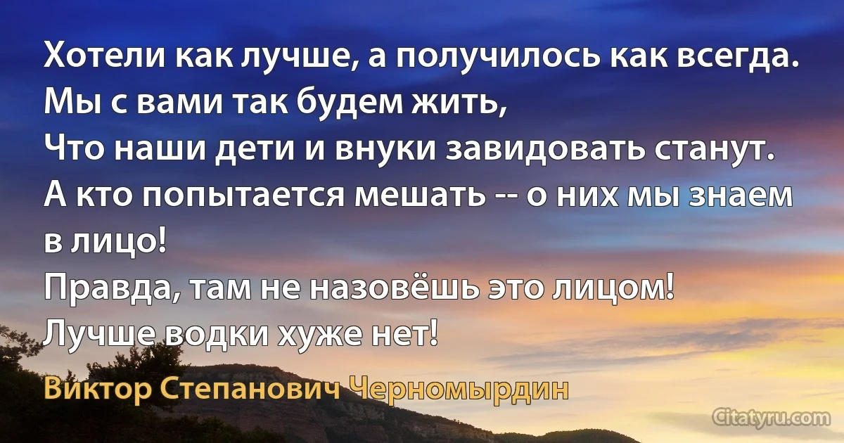 Хотели как лучше, а получилось как всегда.
Мы с вами так будем жить, 
Что наши дети и внуки завидовать станут.
А кто попытается мешать -- о них мы знаем в лицо! 
Правда, там не назовёшь это лицом!
Лучше водки хуже нет! (Виктор Степанович Черномырдин)