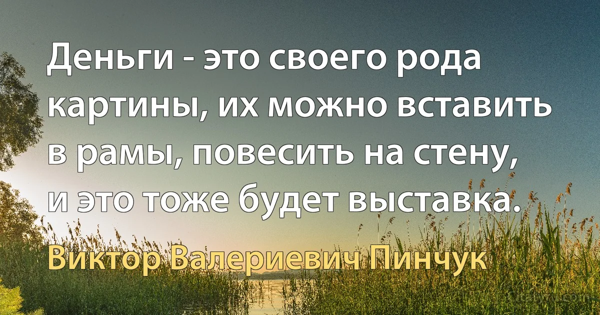 Деньги - это своего рода картины, их можно вставить в рамы, повесить на стену, и это тоже будет выставка. (Виктор Валериевич Пинчук)