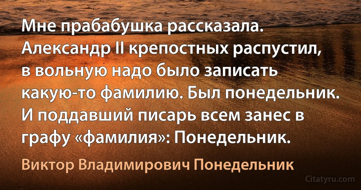 Мне прабабушка рассказала. Александр II крепостных распустил, в вольную надо было записать какую-то фамилию. Был понедельник. И поддавший писарь всем занес в графу «фамилия»: Понедельник. (Виктор Владимирович Понедельник)