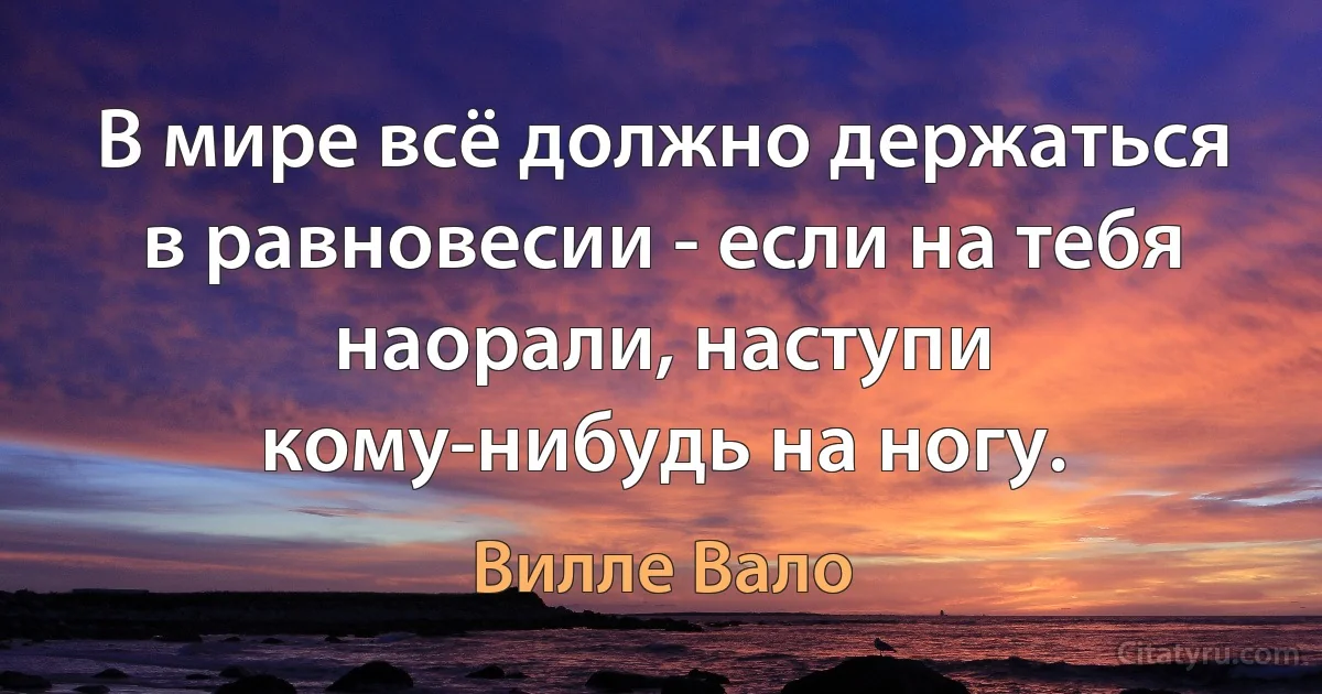 В мире всё должно держаться в равновесии - если на тебя наорали, наступи кому-нибудь на ногу. (Вилле Вало)