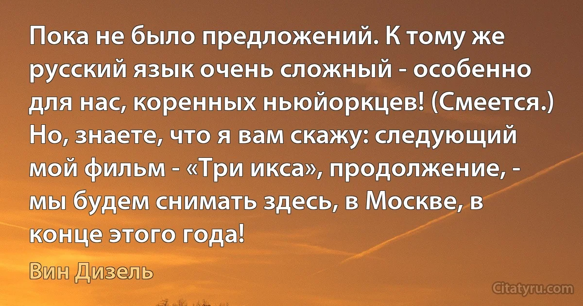 Пока не было предложений. К тому же русский язык очень сложный - особенно для нас, коренных ньюйоркцев! (Смеется.) Но, знаете, что я вам скажу: следующий мой фильм - «Три икса», продолжение, - мы будем снимать здесь, в Москве, в конце этого года! (Вин Дизель)