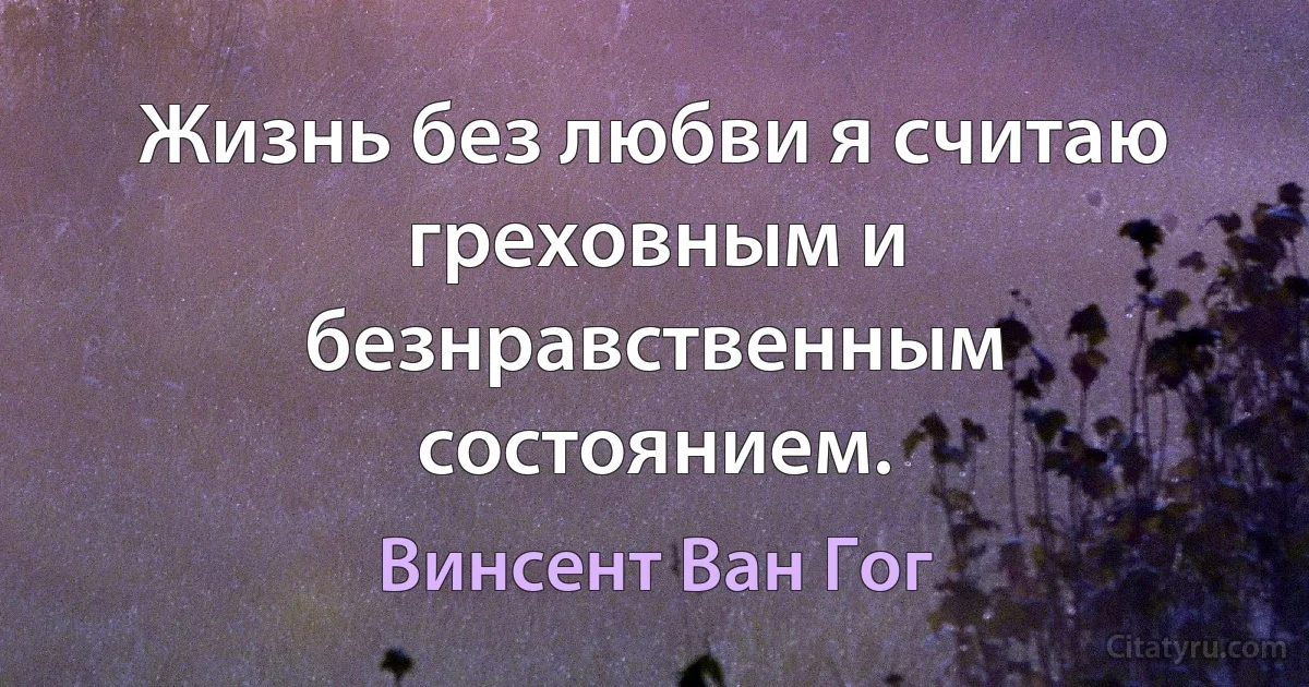 Жизнь без любви я считаю греховным и безнравственным состоянием. (Винсент Ван Гог)