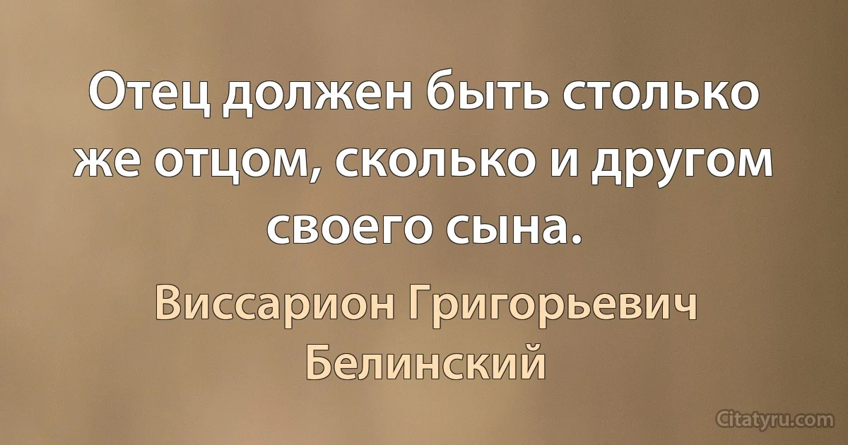 Отец должен быть столько же отцом, сколько и другом своего сына. (Виссарион Григорьевич Белинский)