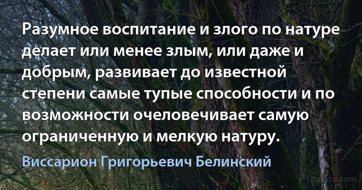 Разумное воспитание и злого по натуре делает или менее злым, или даже и добрым, развивает до известной степени самые тупые способности и по возможности очеловечивает самую ограниченную и мелкую натуру. (Виссарион Григорьевич Белинский)