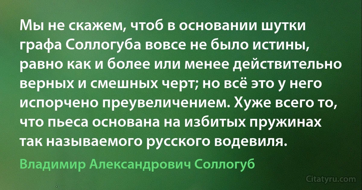 Мы не скажем, чтоб в основании шутки графа Соллогуба вовсе не было истины, равно как и более или менее действительно верных и смешных черт; но всё это у него испорчено преувеличением. Хуже всего то, что пьеса основана на избитых пружинах так называемого русского водевиля. (Владимир Александрович Соллогуб)