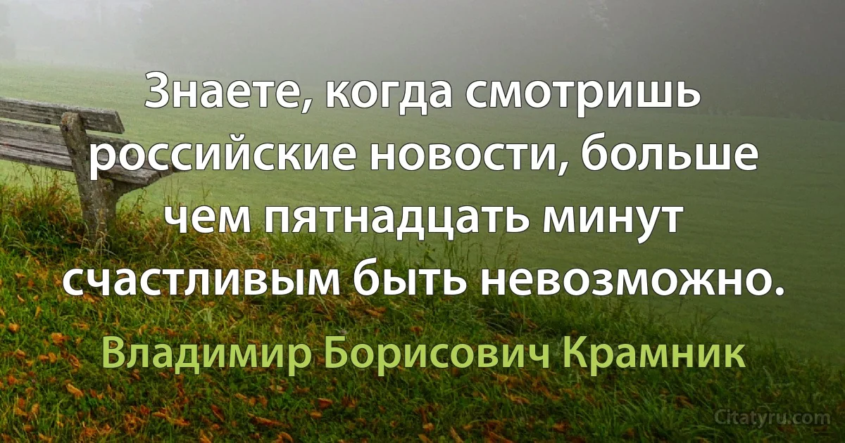 Знаете, когда смотришь российские новости, больше чем пятнадцать минут счастливым быть невозможно. (Владимир Борисович Крамник)