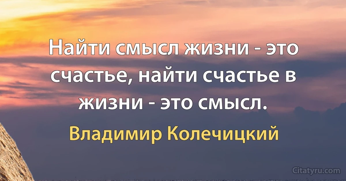 Найти смысл жизни - это счастье, найти счастье в жизни - это смысл. (Владимир Колечицкий)