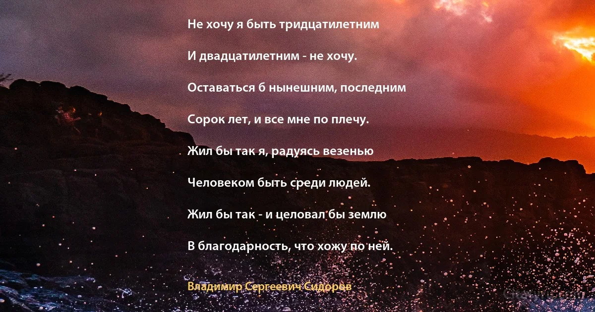 Не хочу я быть тридцатилетним

И двадцатилетним - не хочу.

Оставаться б нынешним, последним

Сорок лет, и все мне по плечу.

Жил бы так я, радуясь везенью

Человеком быть среди людей.

Жил бы так - и целовал бы землю

В благодарность, что хожу по ней. (Владимир Сергеевич Сидоров)