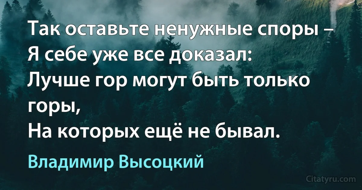 Так оставьте ненужные споры –
Я себе уже все доказал:
Лучше гор могут быть только горы,
На которых ещё не бывал. (Владимир Высоцкий)