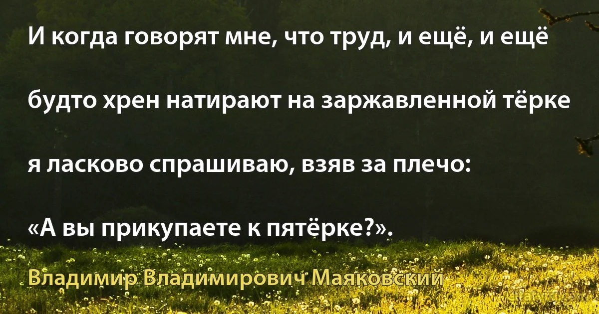 И когда говорят мне, что труд, и ещё, и ещё

будто хрен натирают на заржавленной тёрке

я ласково спрашиваю, взяв за плечо:

«А вы прикупаете к пятёрке?». (Владимир Владимирович Маяковский)