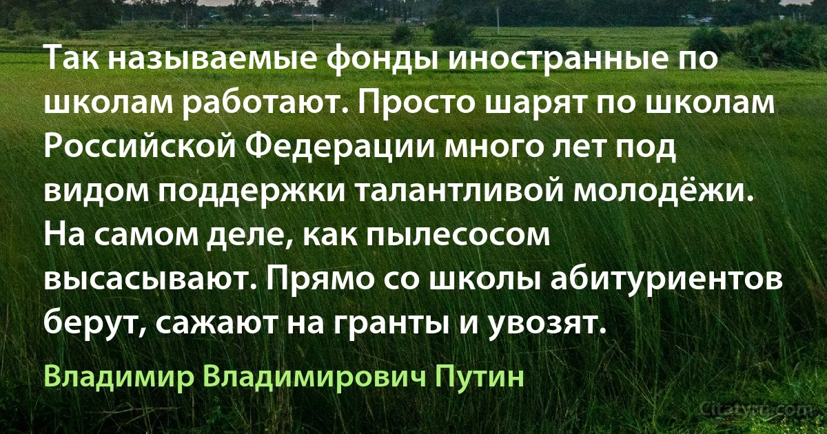 Так называемые фонды иностранные по школам работают. Просто шарят по школам Российской Федерации много лет под видом поддержки талантливой молодёжи. На самом деле, как пылесосом высасывают. Прямо со школы абитуриентов берут, сажают на гранты и увозят. (Владимир Владимирович Путин)