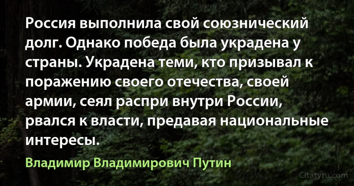 Россия выполнила свой союзнический долг. Однако победа была украдена у страны. Украдена теми, кто призывал к поражению своего отечества, своей армии, сеял распри внутри России, рвался к власти, предавая национальные интересы. (Владимир Владимирович Путин)