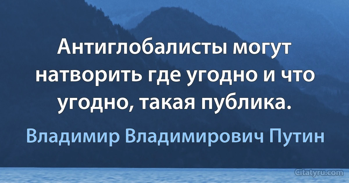 Антиглобалисты могут натворить где угодно и что угодно, такая публика. (Владимир Владимирович Путин)