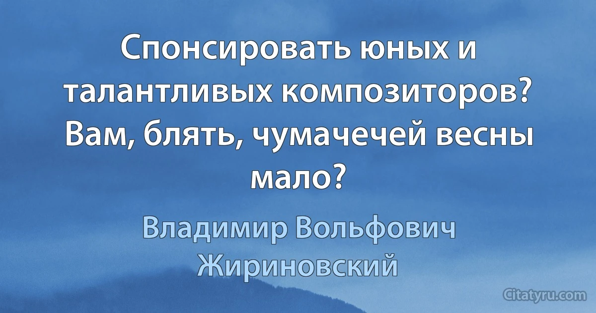 Спонсировать юных и талантливых композиторов? Вам, блять, чумачечей весны мало? (Владимир Вольфович Жириновский)