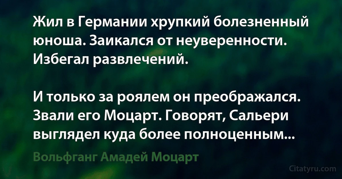 Жил в Германии хрупкий болезненный юноша. Заикался от неуверенности. Избегал развлечений.

И только за роялем он преображался. Звали его Моцарт. Говорят, Сальери выглядел куда более полноценным... (Вольфганг Амадей Моцарт)