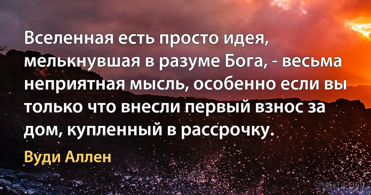 Вселенная есть просто идея, мелькнувшая в разуме Бога, - весьма неприятная мысль, особенно если вы только что внесли первый взнос за дом, купленный в рассрочку. (Вуди Аллен)