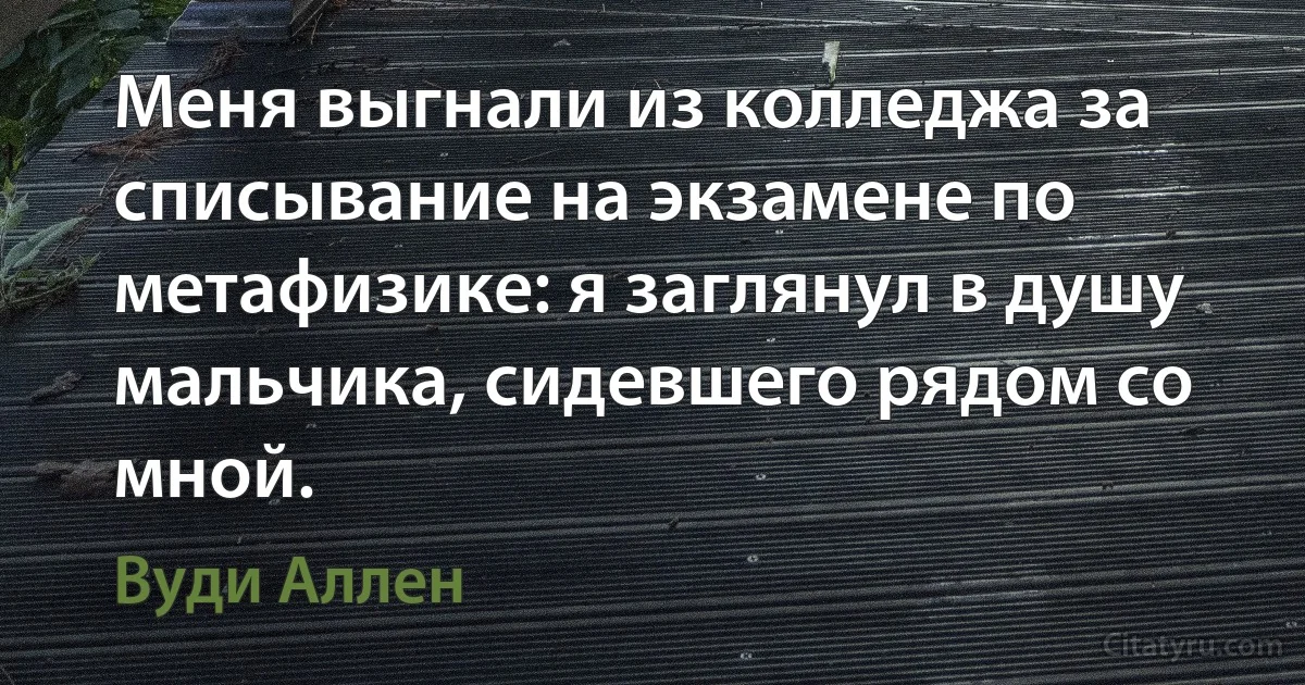 Меня выгнали из колледжа за списывание на экзамене по метафизике: я заглянул в душу мальчика, сидевшего рядом со мной. (Вуди Аллен)