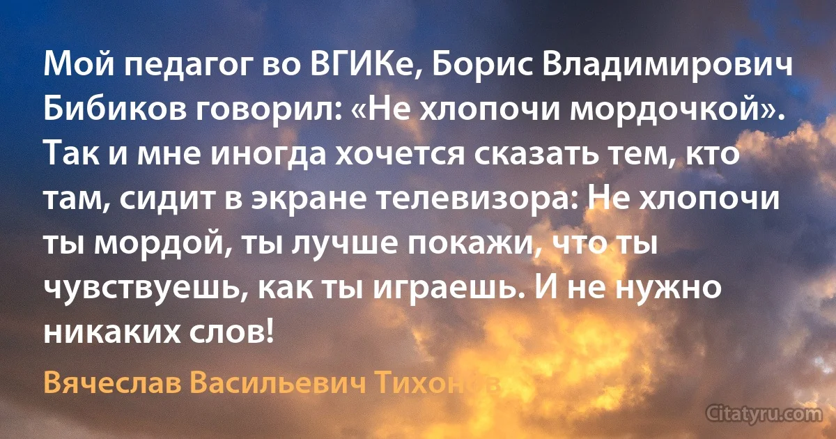 Мой педагог во ВГИКе, Борис Владимирович Бибиков говорил: «Не хлопочи мордочкой». Так и мне иногда хочется сказать тем, кто там, сидит в экране телевизора: Не хлопочи ты мордой, ты лучше покажи, что ты чувствуешь, как ты играешь. И не нужно никаких слов! (Вячеслав Васильевич Тихонов)