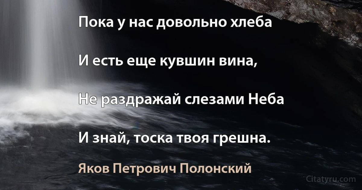 Пока у нас довольно хлеба

И есть еще кувшин вина,

Не раздражай слезами Неба

И знай, тоска твоя грешна. (Яков Петрович Полонский)