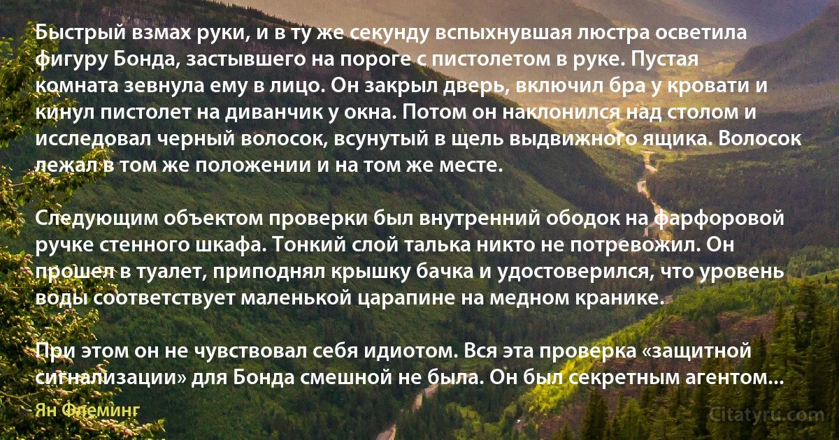 Быстрый взмах руки, и в ту же секунду вспыхнувшая люстра осветила фигуру Бонда, застывшего на пороге с пистолетом в руке. Пустая комната зевнула ему в лицо. Он закрыл дверь, включил бра у кровати и кинул пистолет на диванчик у окна. Потом он наклонился над столом и исследовал черный волосок, всунутый в щель выдвижного ящика. Волосок лежал в том же положении и на том же месте.

Следующим объектом проверки был внутренний ободок на фарфоровой ручке стенного шкафа. Тонкий слой талька никто не потревожил. Он прошел в туалет, приподнял крышку бачка и удостоверился, что уровень воды соответствует маленькой царапине на медном кранике.

При этом он не чувствовал себя идиотом. Вся эта проверка «защитной сигнализации» для Бонда смешной не была. Он был секретным агентом... (Ян Флеминг)