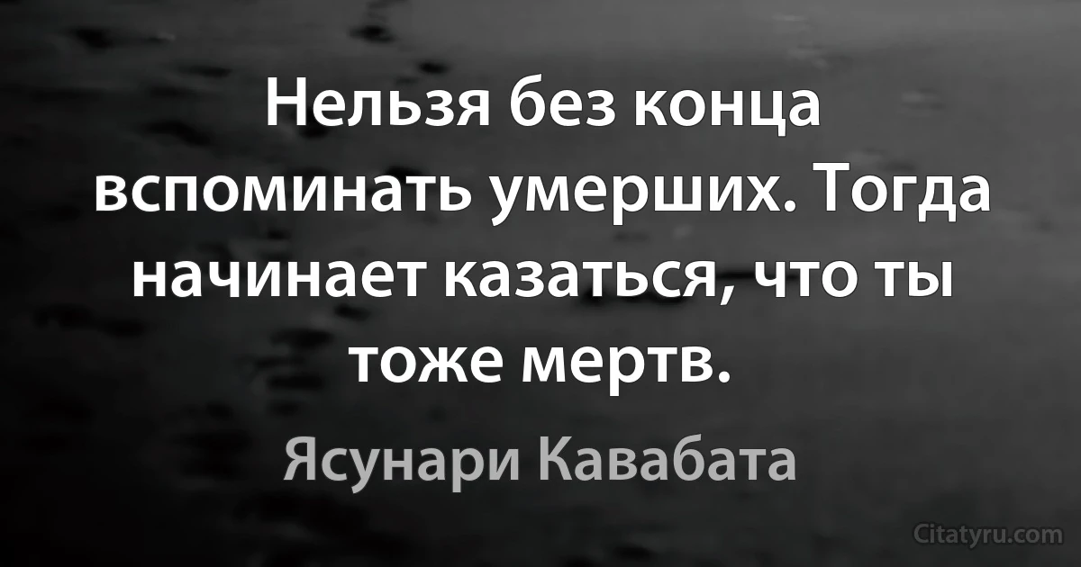 Нельзя без конца вспоминать умерших. Тогда начинает казаться, что ты тоже мертв. (Ясунари Кавабата)