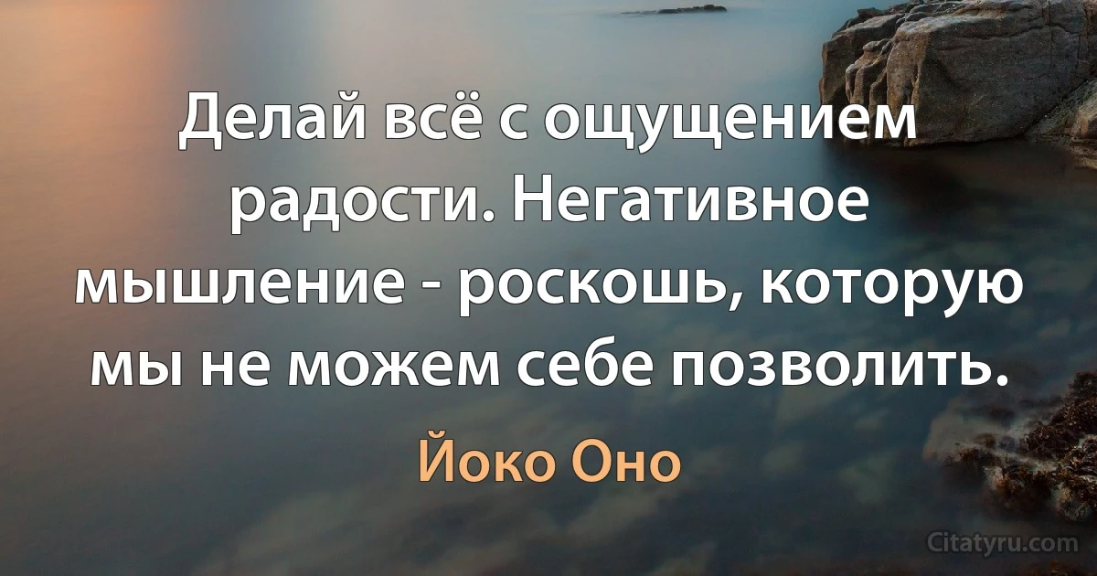 Делай всё с ощущением радости. Негативное мышление - роскошь, которую мы не можем себе позволить. (Йоко Оно)