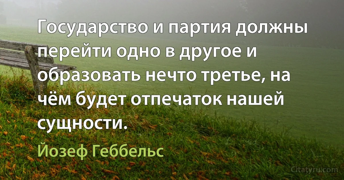 Государство и партия должны перейти одно в другое и образовать нечто третье, на чём будет отпечаток нашей сущности. (Йозеф Геббельс)