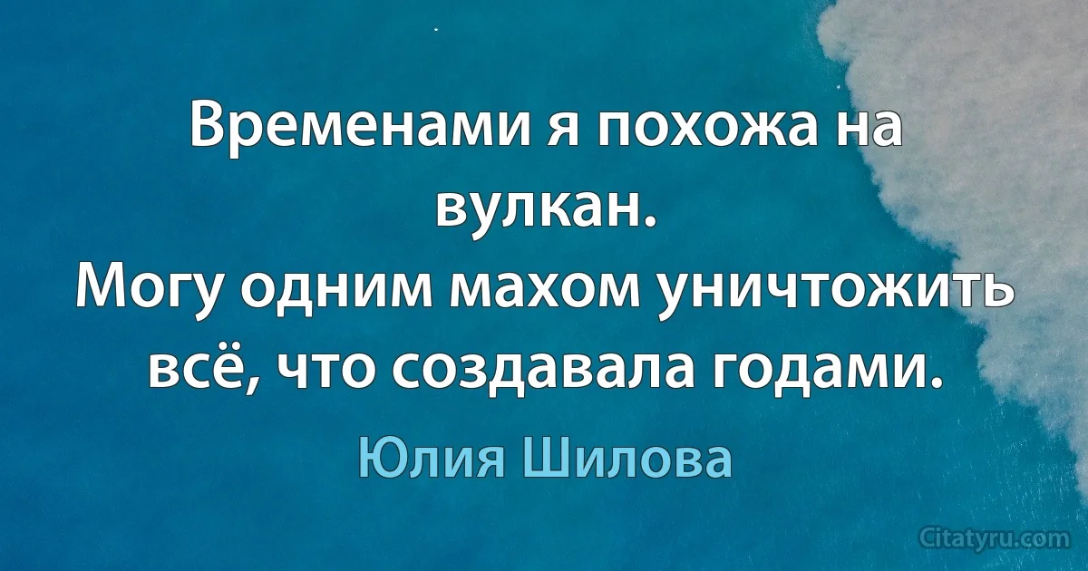 Временами я похожа на вулкан.
Могу одним махом уничтожить всё, что создавала годами. (Юлия Шилова)