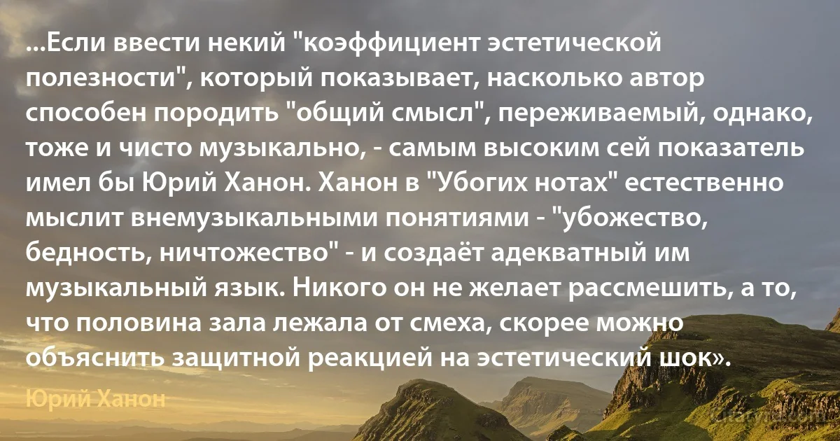 ...Если ввести некий "коэффициент эстетической полезности", который показывает, насколько автор способен породить "общий смысл", переживаемый, однако, тоже и чисто музыкально, - самым высоким сей показатель имел бы Юрий Ханон. Ханон в "Убогих нотах" естественно мыслит внемузыкальными понятиями - "убожество, бедность, ничтожество" - и создаёт адекватный им музыкальный язык. Никого он не желает рассмешить, а то, что половина зала лежала от смеха, скорее можно объяснить защитной реакцией на эстетический шок». (Юрий Ханон)