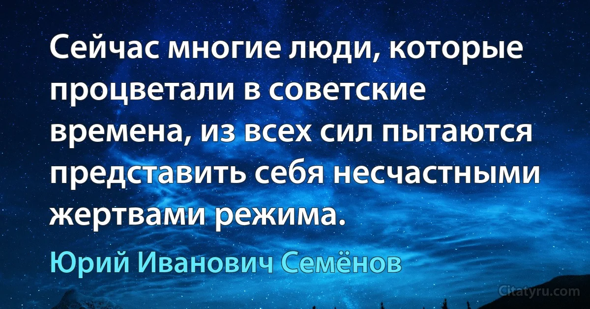 Сейчас многие люди, которые процветали в советские времена, из всех сил пытаются представить себя несчастными жертвами режима. (Юрий Иванович Семёнов)