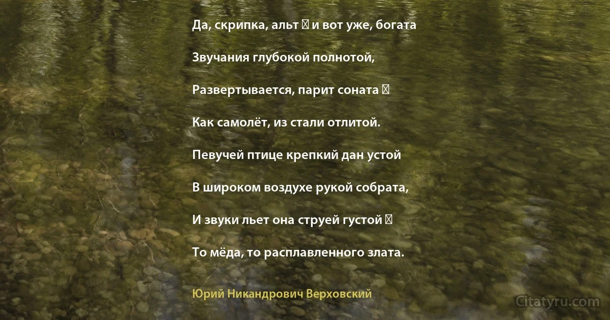 Да, скрипка, альт ― и вот уже, богата

Звучания глубокой полнотой,

Развертывается, парит соната ―

Как самолёт, из стали отлитой.

Певучей птице крепкий дан устой

В широком воздухе рукой собрата,

И звуки льет она струей густой ―

То мёда, то расплавленного злата. (Юрий Никандрович Верховский)